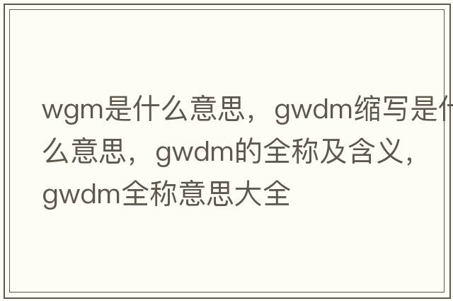 wgm是什么意思，gwdm縮寫(xiě)是什么意思，gwdm的全稱(chēng)及含義，gwdm全稱(chēng)意思大全
