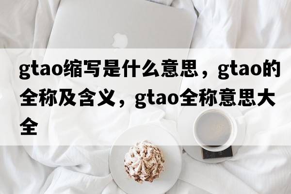 gtao縮寫(xiě)是什么意思，gtao的全稱(chēng)及含義，gtao全稱(chēng)意思大全