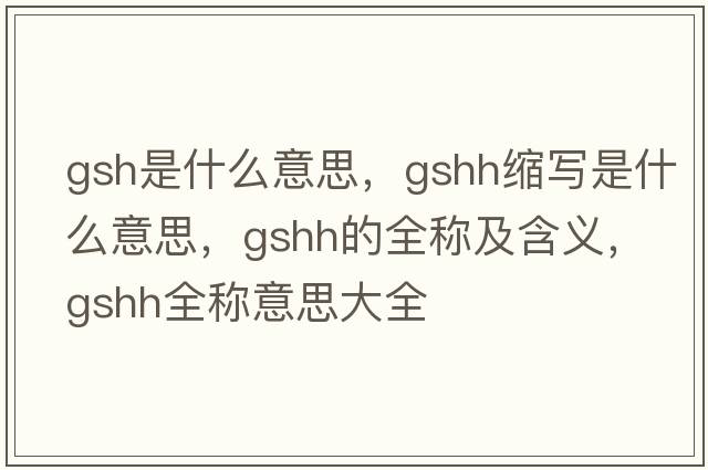gsh是什么意思，gshh縮寫(xiě)是什么意思，gshh的全稱(chēng)及含義，gshh全稱(chēng)意思大全
