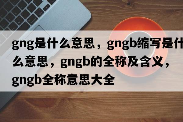 gng是什么意思，gngb縮寫(xiě)是什么意思，gngb的全稱(chēng)及含義，gngb全稱(chēng)意思大全