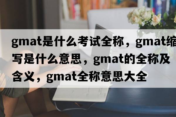 gmat是什么考試全稱(chēng)，gmat縮寫(xiě)是什么意思，gmat的全稱(chēng)及含義，gmat全稱(chēng)意思大全
