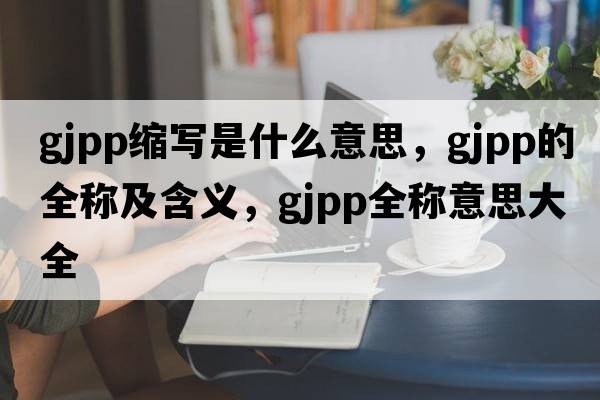 gjpp縮寫(xiě)是什么意思，gjpp的全稱(chēng)及含義，gjpp全稱(chēng)意思大全