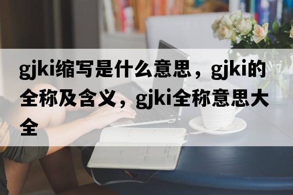 gjki縮寫(xiě)是什么意思，gjki的全稱(chēng)及含義，gjki全稱(chēng)意思大全