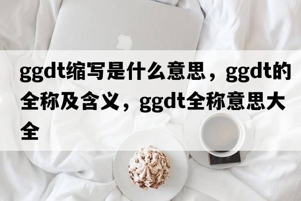 ggdt縮寫(xiě)是什么意思，ggdt的全稱(chēng)及含義，ggdt全稱(chēng)意思大全