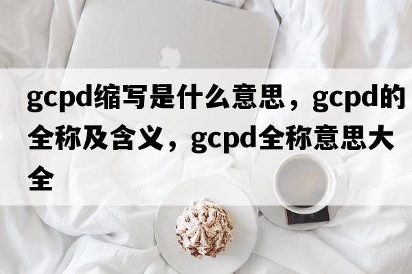 gcpd縮寫(xiě)是什么意思，gcpd的全稱(chēng)及含義，gcpd全稱(chēng)意思大全