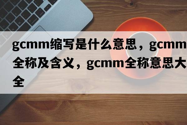 gcmm縮寫(xiě)是什么意思，gcmm的全稱(chēng)及含義，gcmm全稱(chēng)意思大全