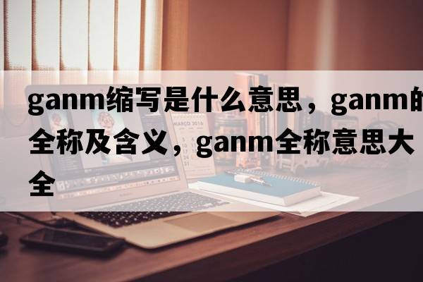 ganm縮寫(xiě)是什么意思，ganm的全稱(chēng)及含義，ganm全稱(chēng)意思大全