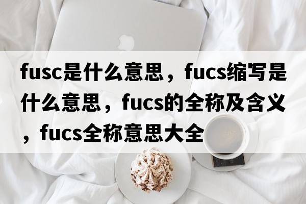 fusc是什么意思，fucs縮寫(xiě)是什么意思，fucs的全稱(chēng)及含義，fucs全稱(chēng)意思大全