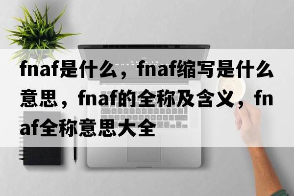 fnaf是什么，fnaf縮寫(xiě)是什么意思，fnaf的全稱(chēng)及含義，fnaf全稱(chēng)意思大全