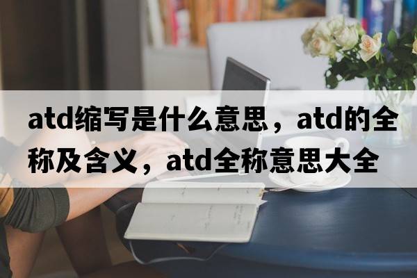 atd縮寫(xiě)是什么意思，atd的全稱(chēng)及含義，atd全稱(chēng)意思大全