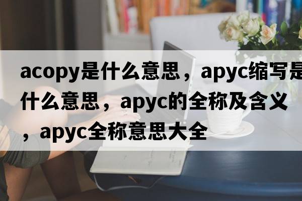 acopy是什么意思，apyc縮寫(xiě)是什么意思，apyc的全稱(chēng)及含義，apyc全稱(chēng)意思大全