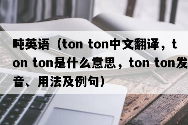 噸英語(yǔ)（ton ton中文翻譯，ton ton是什么意思，ton ton發(fā)音、用法及例句）