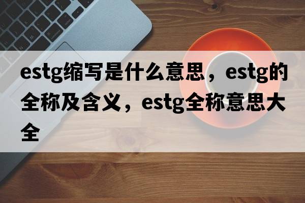 estg縮寫(xiě)是什么意思，estg的全稱(chēng)及含義，estg全稱(chēng)意思大全