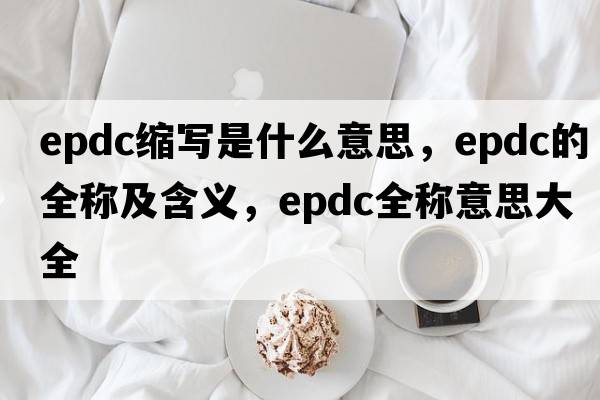 epdc縮寫(xiě)是什么意思，epdc的全稱(chēng)及含義，epdc全稱(chēng)意思大全