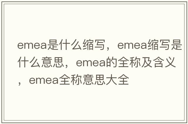 emea是什么縮寫(xiě)，emea縮寫(xiě)是什么意思，emea的全稱(chēng)及含義，emea全稱(chēng)意思大全
