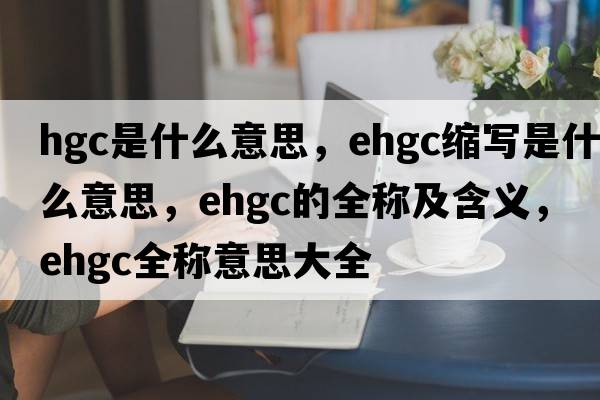 hgc是什么意思，ehgc縮寫(xiě)是什么意思，ehgc的全稱(chēng)及含義，ehgc全稱(chēng)意思大全