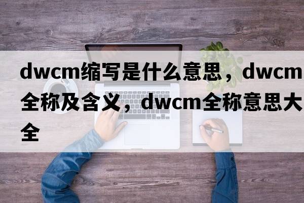 dwcm縮寫(xiě)是什么意思，dwcm的全稱(chēng)及含義，dwcm全稱(chēng)意思大全
