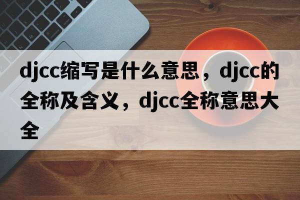 djcc縮寫(xiě)是什么意思，djcc的全稱(chēng)及含義，djcc全稱(chēng)意思大全