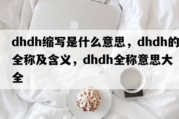 dhdh縮寫(xiě)是什么意思，dhdh的全稱(chēng)及含義，dhdh全稱(chēng)意思大全