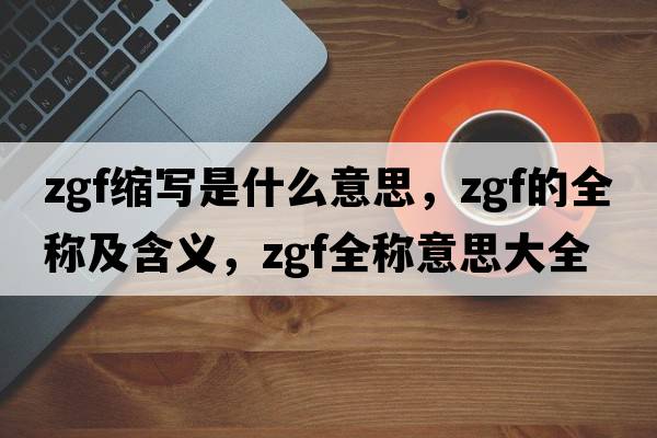 zgf縮寫(xiě)是什么意思，zgf的全稱(chēng)及含義，zgf全稱(chēng)意思大全