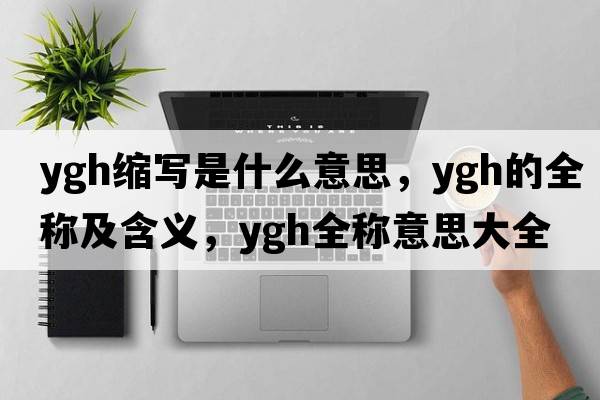 ygh縮寫(xiě)是什么意思，ygh的全稱(chēng)及含義，ygh全稱(chēng)意思大全