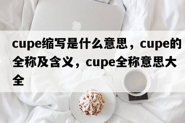 cupe縮寫(xiě)是什么意思，cupe的全稱(chēng)及含義，cupe全稱(chēng)意思大全