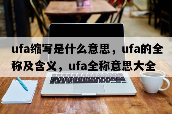ufa縮寫(xiě)是什么意思，ufa的全稱(chēng)及含義，ufa全稱(chēng)意思大全