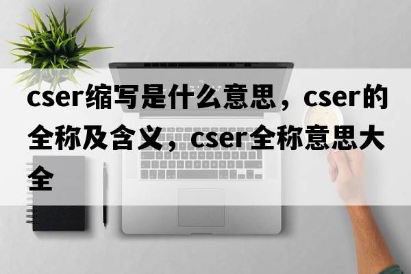 cser縮寫(xiě)是什么意思，cser的全稱(chēng)及含義，cser全稱(chēng)意思大全