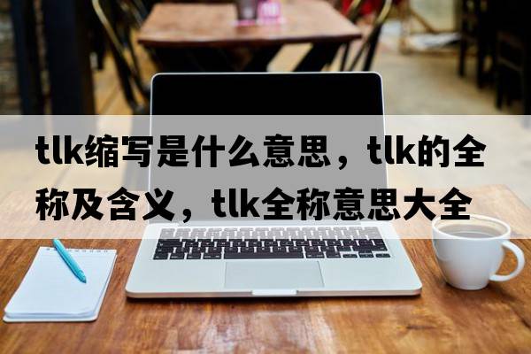 tlk縮寫(xiě)是什么意思，tlk的全稱(chēng)及含義，tlk全稱(chēng)意思大全