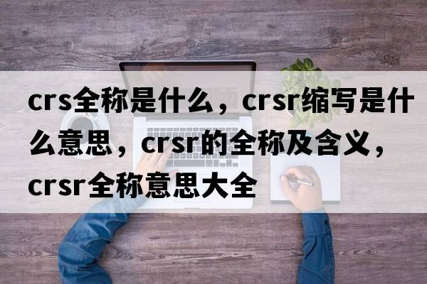 crs全稱(chēng)是什么，crsr縮寫(xiě)是什么意思，crsr的全稱(chēng)及含義，crsr全稱(chēng)意思大全