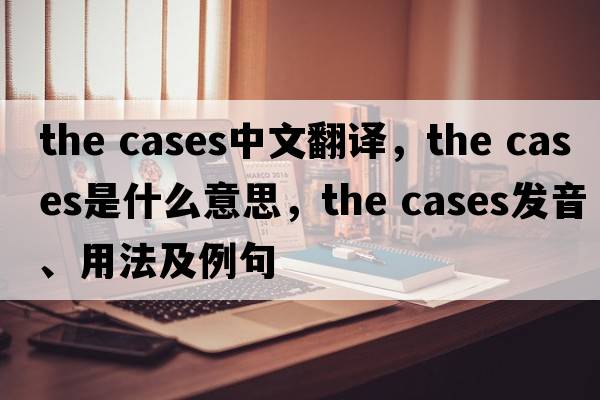 the cases中文翻譯，the cases是什么意思，the cases發(fā)音、用法及例句
