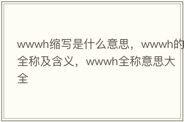 wwwh縮寫(xiě)是什么意思，wwwh的全稱(chēng)及含義，wwwh全稱(chēng)意思大全