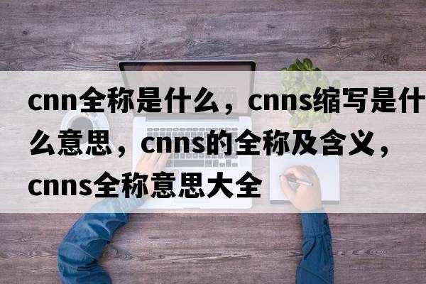 cnn全稱(chēng)是什么，cnns縮寫(xiě)是什么意思，cnns的全稱(chēng)及含義，cnns全稱(chēng)意思大全