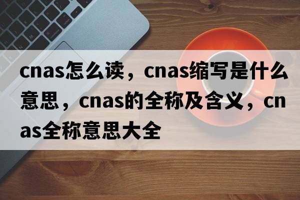 cnas怎么讀，cnas縮寫(xiě)是什么意思，cnas的全稱(chēng)及含義，cnas全稱(chēng)意思大全