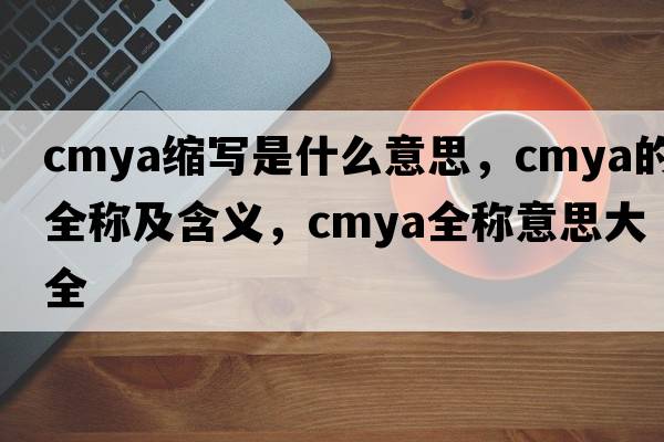 cmya縮寫(xiě)是什么意思，cmya的全稱(chēng)及含義，cmya全稱(chēng)意思大全