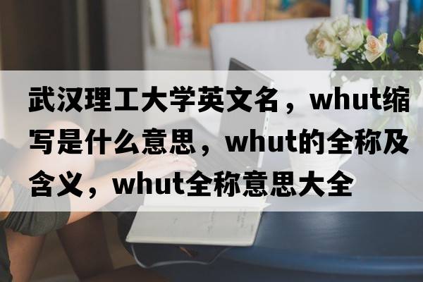 武漢理工大學(xué)英文名，whut縮寫(xiě)是什么意思，whut的全稱(chēng)及含義，whut全稱(chēng)意思大全