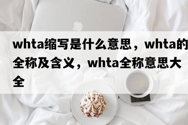 whta縮寫(xiě)是什么意思，whta的全稱(chēng)及含義，whta全稱(chēng)意思大全
