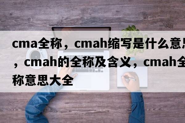 cma全稱(chēng)，cmah縮寫(xiě)是什么意思，cmah的全稱(chēng)及含義，cmah全稱(chēng)意思大全