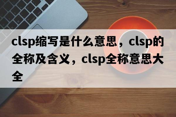 clsp縮寫(xiě)是什么意思，clsp的全稱(chēng)及含義，clsp全稱(chēng)意思大全