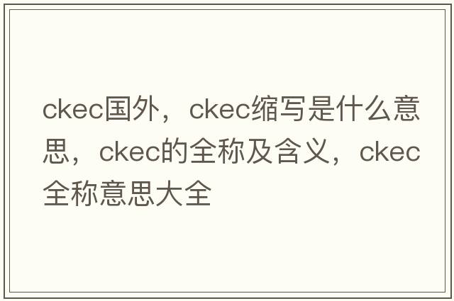 ckec國外，ckec縮寫(xiě)是什么意思，ckec的全稱(chēng)及含義，ckec全稱(chēng)意思大全