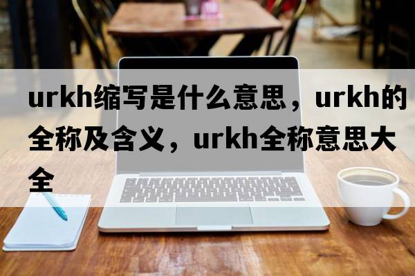 urkh縮寫(xiě)是什么意思，urkh的全稱(chēng)及含義，urkh全稱(chēng)意思大全