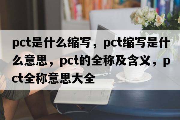 pct是什么縮寫(xiě)，pct縮寫(xiě)是什么意思，pct的全稱(chēng)及含義，pct全稱(chēng)意思大全