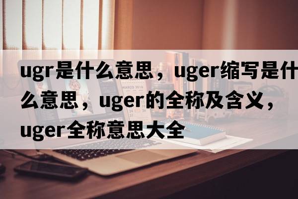 ugr是什么意思，uger縮寫(xiě)是什么意思，uger的全稱(chēng)及含義，uger全稱(chēng)意思大全