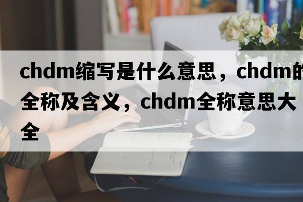 chdm縮寫(xiě)是什么意思，chdm的全稱(chēng)及含義，chdm全稱(chēng)意思大全