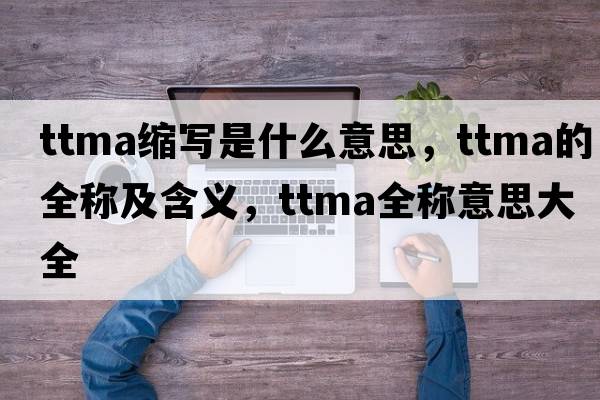 ttma縮寫(xiě)是什么意思，ttma的全稱(chēng)及含義，ttma全稱(chēng)意思大全
