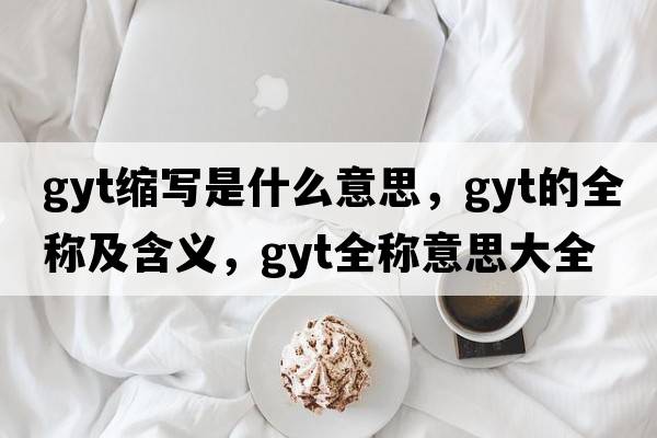 gyt縮寫(xiě)是什么意思，gyt的全稱(chēng)及含義，gyt全稱(chēng)意思大全