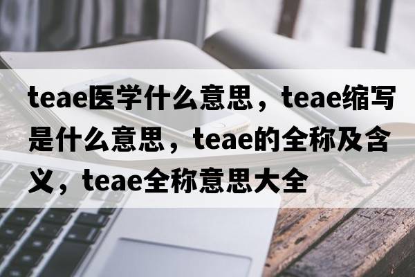 teae醫學(xué)什么意思，teae縮寫(xiě)是什么意思，teae的全稱(chēng)及含義，teae全稱(chēng)意思大全