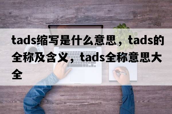 tads縮寫(xiě)是什么意思，tads的全稱(chēng)及含義，tads全稱(chēng)意思大全