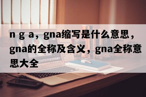 n g a，gna縮寫(xiě)是什么意思，gna的全稱(chēng)及含義，gna全稱(chēng)意思大全