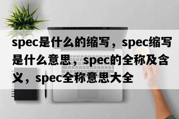 spec是什么的縮寫(xiě)，spec縮寫(xiě)是什么意思，spec的全稱(chēng)及含義，spec全稱(chēng)意思大全